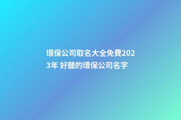 環保公司取名大全免費2023年 好聽的環保公司名字